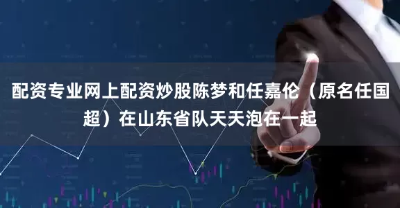 配资专业网上配资炒股陈梦和任嘉伦（原名任国超）在山东省队天天泡在一起
