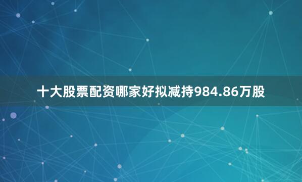 十大股票配资哪家好拟减持984.86万股