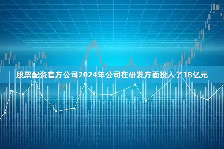 股票配资官方公司2024年公司在研发方面投入了18亿元