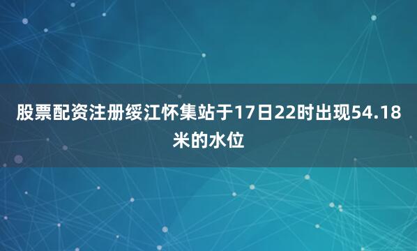 股票配资注册绥江怀集站于17日22时出现54.18米的水位