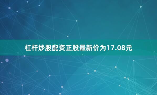 杠杆炒股配资正股最新价为17.08元