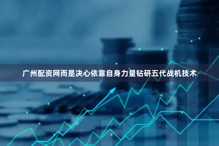 广州配资网而是决心依靠自身力量钻研五代战机技术