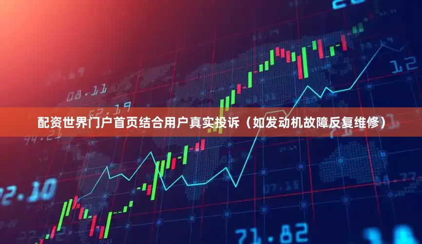 配资世界门户首页结合用户真实投诉（如发动机故障反复维修）