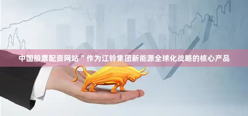 中国股票配资网站＂作为江铃集团新能源全球化战略的核心产品