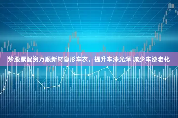 炒股票配资万顺新材隐形车衣，提升车漆光泽 减少车漆老化