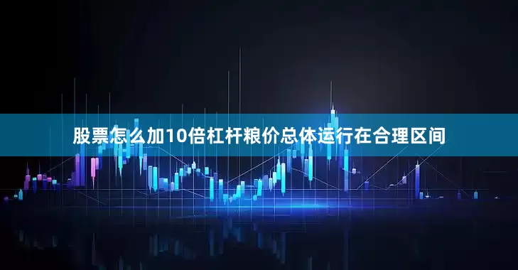 股票怎么加10倍杠杆粮价总体运行在合理区间