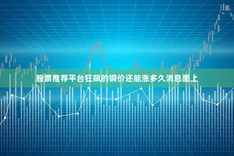 股票推荐平台狂飙的铜价还能涨多久消息面上