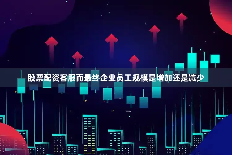 股票配资客服而最终企业员工规模是增加还是减少