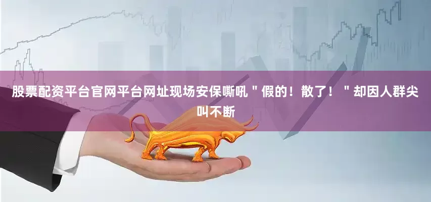 股票配资平台官网平台网址现场安保嘶吼＂假的！散了！＂却因人群尖叫不断